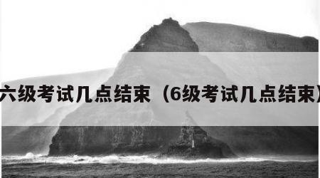 六级考试几点结束（6级考试几点结束）