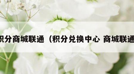 积分商城联通（积分兑换中心 商城联通）
