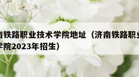 济南铁路职业技术学院地址（济南铁路职业技术学院2023年招生）