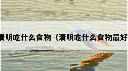 清明吃什么食物（清明吃什么食物最好）