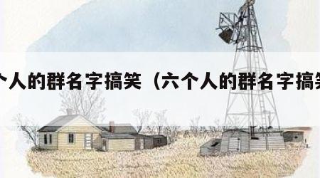 六个人的群名字搞笑（六个人的群名字搞笑幽默）