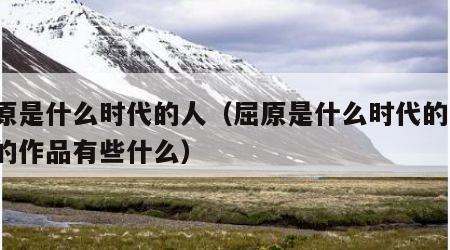 屈原是什么时代的人（屈原是什么时代的人 他的作品有些什么）