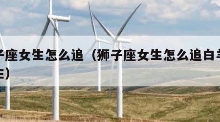 狮子座女生怎么追（狮子座女生怎么追白羊座男生）