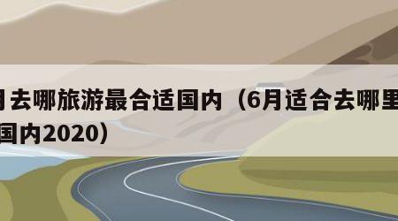 6月去哪旅游最合适国内（6月适合去哪里旅游国内2020）