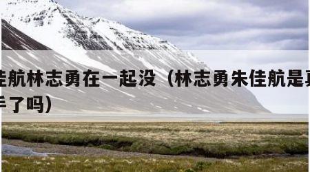 朱佳航林志勇在一起没（林志勇朱佳航是真的牵手了吗）