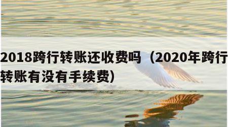 2018跨行转账还收费吗（2020年跨行转账有没有手续费）