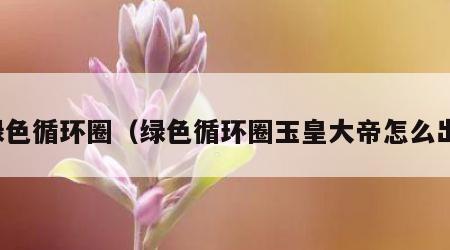 绿色循环圈（绿色循环圈玉皇大帝怎么出）