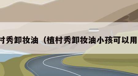 植村秀卸妆油（植村秀卸妆油小孩可以用吗）