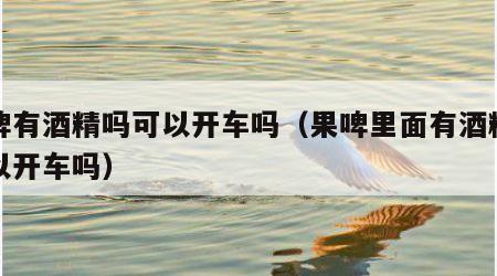 果啤有酒精吗可以开车吗（果啤里面有酒精吗可以开车吗）