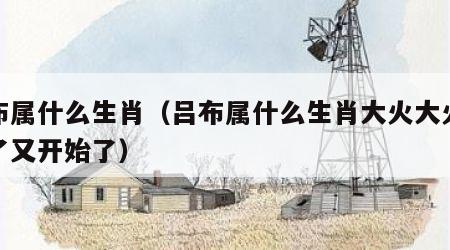 吕布属什么生肖（吕布属什么生肖大火大火太苦了又开始了）
