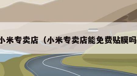 小米专卖店（小米专卖店能免费贴膜吗）