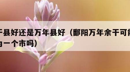 余干县好还是万年县好（鄱阳万年余干可能合并为一个市吗）