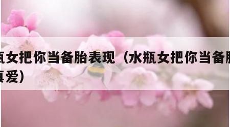 水瓶女把你当备胎表现（水瓶女把你当备胎还是真爱）