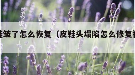 皮鞋皱了怎么恢复（皮鞋头塌陷怎么修复视频）