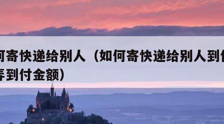 如何寄快递给别人（如何寄快递给别人到付怎么弄到付金额）