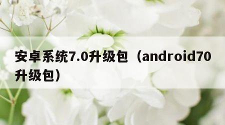 安卓系统7.0升级包（android70升级包）