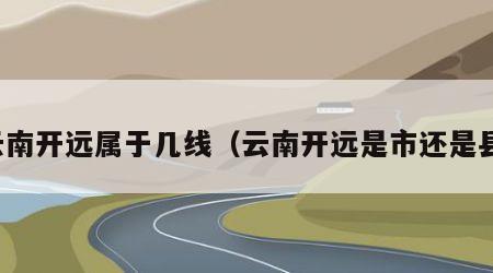 云南开远属于几线（云南开远是市还是县）