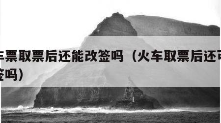 火车票取票后还能改签吗（火车取票后还可以改签吗）