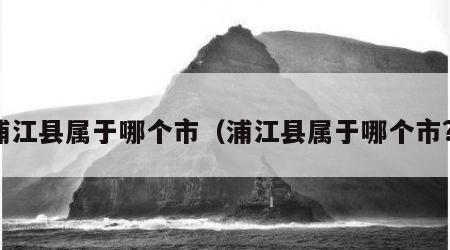 浦江县属于哪个市（浦江县属于哪个市?）