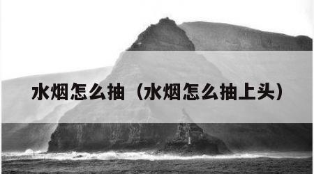 水烟怎么抽（水烟怎么抽上头）