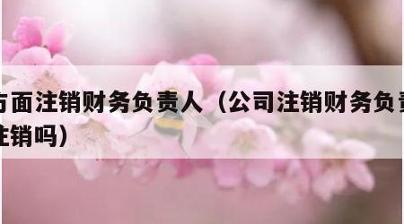 单方面注销财务负责人（公司注销财务负责人会注销吗）