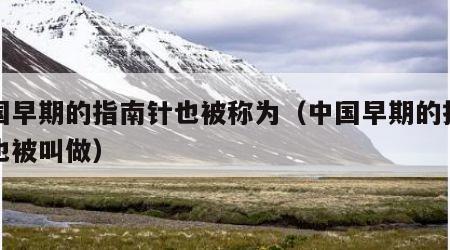 中国早期的指南针也被称为（中国早期的指南针也被叫做）