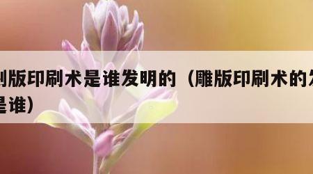 雕刻版印刷术是谁发明的（雕版印刷术的发明人是谁）
