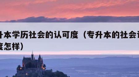 专升本学历社会的认可度（专升本的社会认可程度怎样）