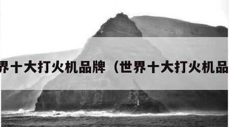 世界十大打火机品牌（世界十大打火机品牌）