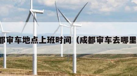 成都审车地点上班时间（成都审车去哪里审）