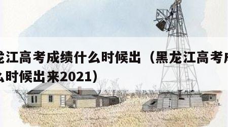 黑龙江高考成绩什么时候出（黑龙江高考成绩什么时候出来2021）