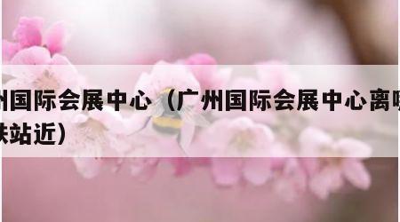 广州国际会展中心（广州国际会展中心离哪个高铁站近）