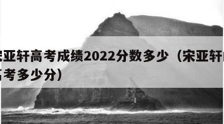 宋亚轩高考成绩2022分数多少（宋亚轩的高考多少分）