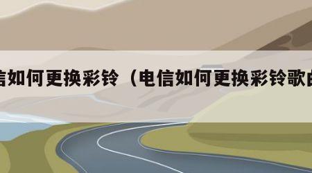 电信如何更换彩铃（电信如何更换彩铃歌曲铃声）