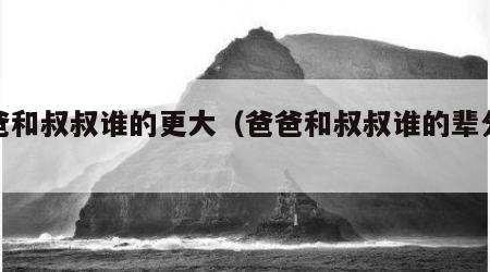 爸爸和叔叔谁的更大（爸爸和叔叔谁的辈分更大）