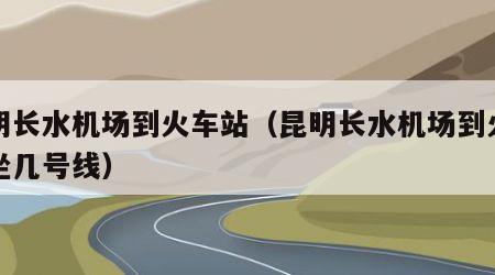 昆明长水机场到火车站（昆明长水机场到火车站坐几号线）