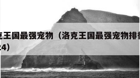 洛克王国最强宠物（洛克王国最强宠物排行榜2024）