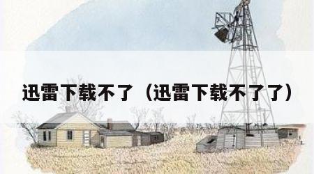 迅雷下载不了（迅雷下载不了了）