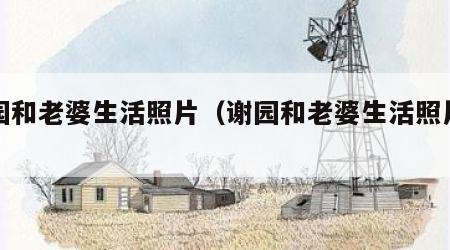 谢园和老婆生活照片（谢园和老婆生活照片图片）