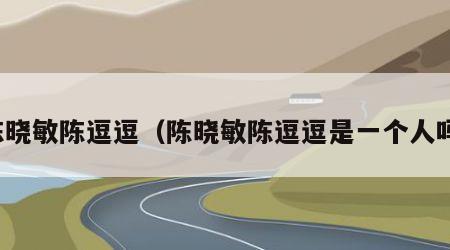陈晓敏陈逗逗（陈晓敏陈逗逗是一个人吗）