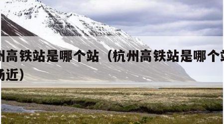 杭州高铁站是哪个站（杭州高铁站是哪个站离机场近）
