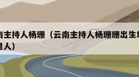 云南主持人杨珊（云南主持人杨珊珊出生地是哪里人）