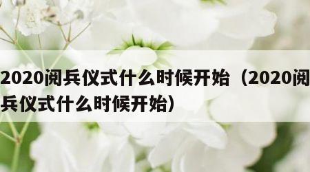 2020阅兵仪式什么时候开始（2020阅兵仪式什么时候开始）