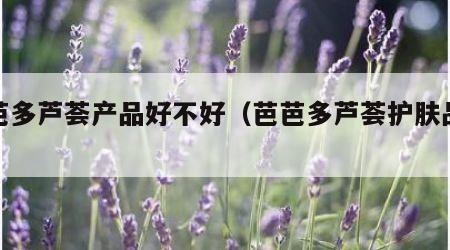 芭芭多芦荟产品好不好（芭芭多芦荟护肤品好吗）