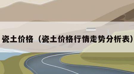 瓷土价格（瓷土价格行情走势分析表）