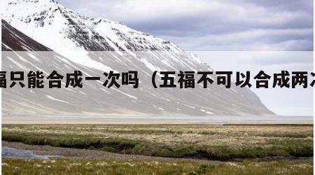 五福只能合成一次吗（五福不可以合成两次吗）