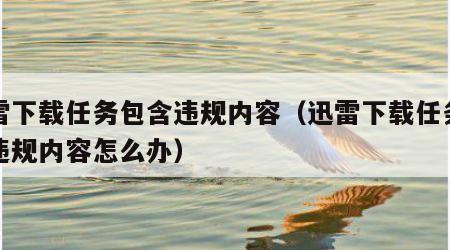 迅雷下载任务包含违规内容（迅雷下载任务包含违规内容怎么办）
