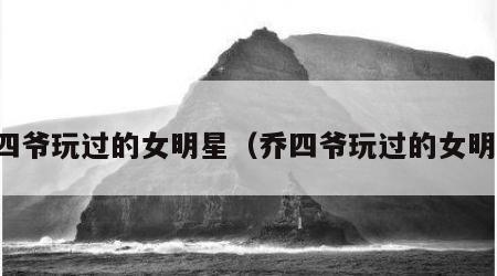 乔四爷玩过的女明星（乔四爷玩过的女明星）