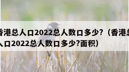 香港总人口2022总人数口多少?（香港总人口2022总人数口多少?面积）