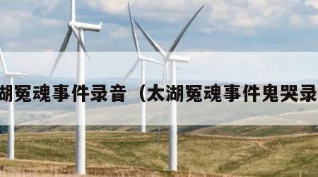 太湖冤魂事件录音（太湖冤魂事件鬼哭录音）